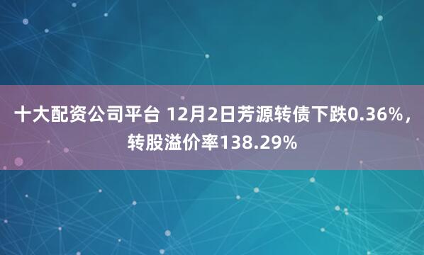 十大配资公司平台 12月2日芳源转债下跌0.36%，转股溢价率138.29%