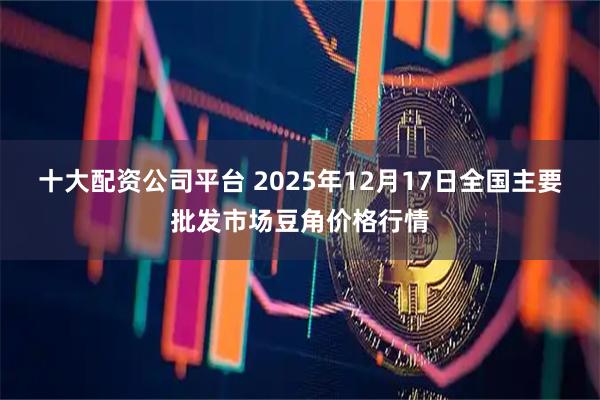 十大配资公司平台 2025年12月17日全国主要批发市场豆角价格行情