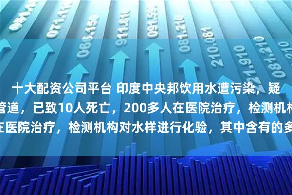 十大配资公司平台 印度中央邦饮用水遭污染，疑厕所污水进入饮用水管道，已致10人死亡，200多人在医院治疗，检测机构对水样进行化验，其中含有的多种细菌