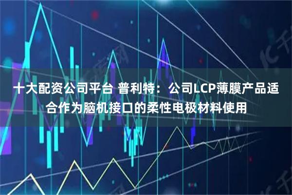 十大配资公司平台 普利特：公司LCP薄膜产品适合作为脑机接口的柔性电极材料使用