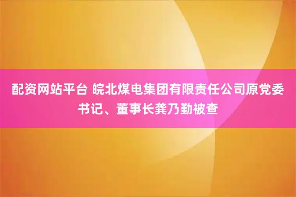 配资网站平台 皖北煤电集团有限责任公司原党委书记、董事长龚乃勤被查