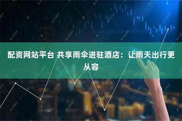 配资网站平台 共享雨伞进驻酒店：让雨天出行更从容