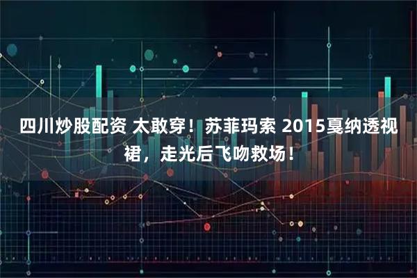 四川炒股配资 太敢穿！苏菲玛索 2015戛纳透视裙，走光后飞吻救场！